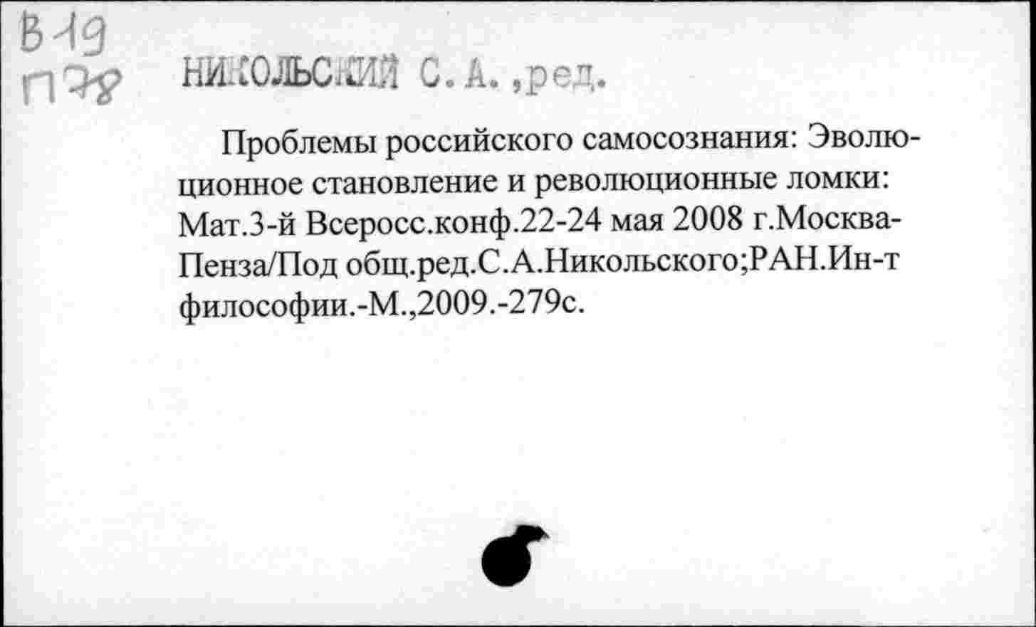 ﻿вид ггэ-?
НИ-СОЛЬСШ С.А. ,ред.
Проблемы российского самосознания: Эволюционное становление и революционные ломки: Мат.З-й Всеросс.конф.22-24 мая 2008 г.Москва-Пенза/Под общ.ред.С.А.Никольского;РАН.Ин-т философии.-М.,2009.-279с.